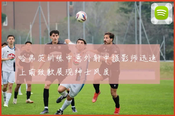 哈弗茨训练中意外射中摄影师迅速上前致歉展现绅士风度