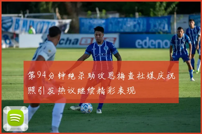 第94分钟绝杀助攻恩梅查社媒庆祝照引发热议继续精彩表现