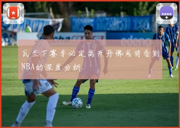 瓦兰下赛季必定离开丹佛或将告别NBA的深度分析