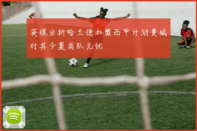 英媒分析哈兰德加盟西甲计划曼城对其今夏离队无忧
