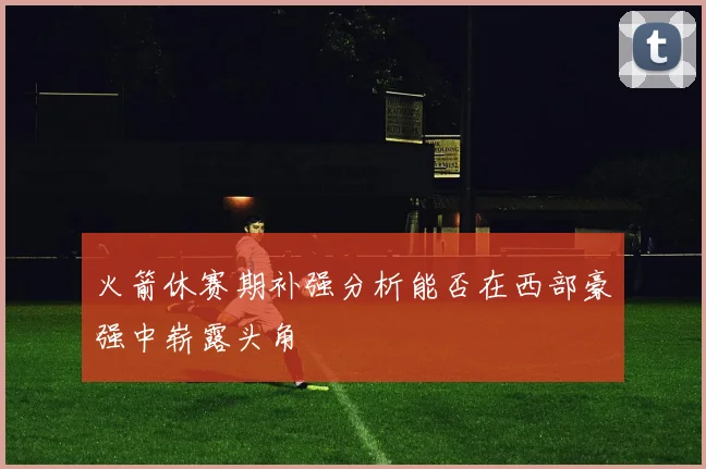 火箭休赛期补强分析能否在西部豪强中崭露头角