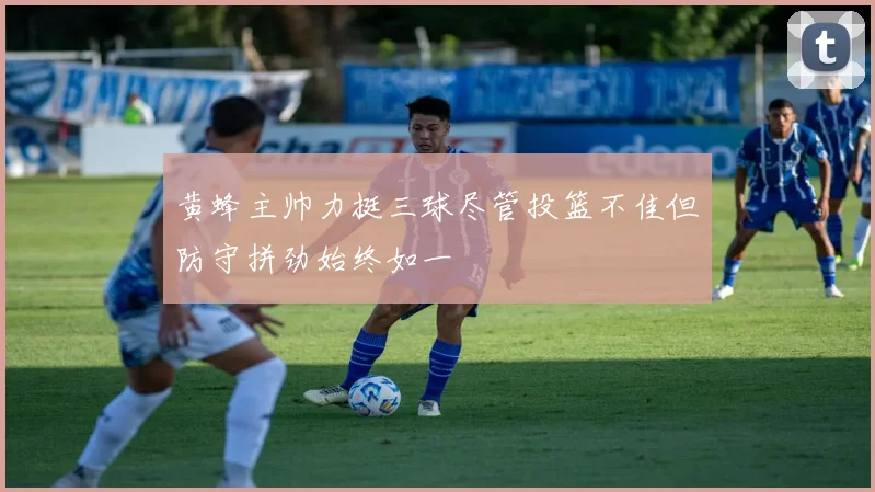黄蜂主帅力挺三球尽管投篮不佳但防守拼劲始终如一