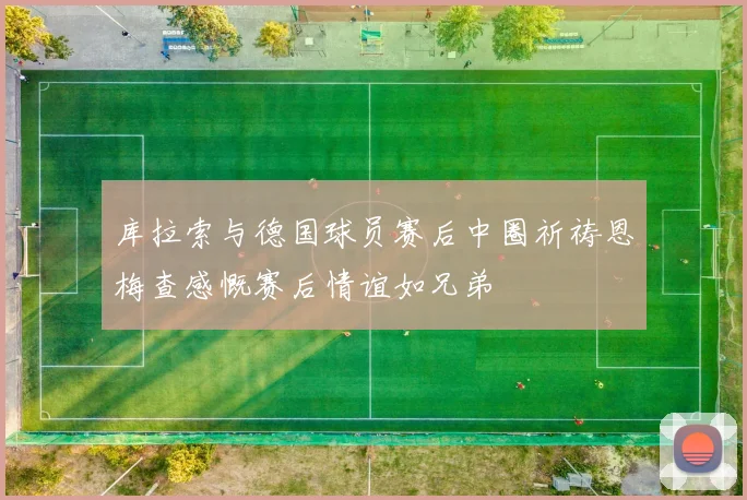 库拉索与德国球员赛后中圈祈祷恩梅查感慨赛后情谊如兄弟