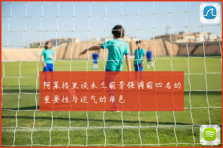 阿莱格里谈米兰前景强调前四名的重要性与运气的角色