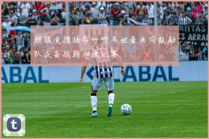 颜骏凌携杨希呼吁韦世豪共同鼓励队友备战新加坡比赛