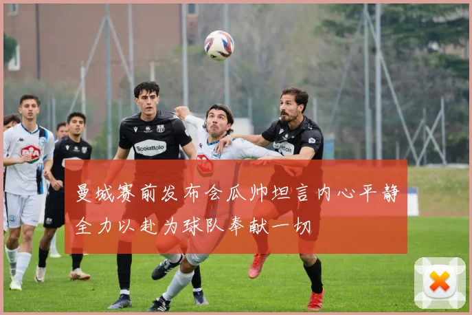 曼城赛前发布会瓜帅坦言内心平静全力以赴为球队奉献一切