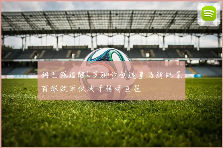 姆巴佩追随C罗脚步创造皇马新纪录百球效率仅次于传奇巨星
