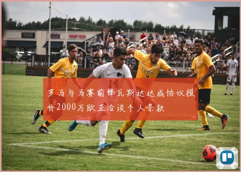 罗马与马赛前锋瓦斯达达成协议报价2000万欧正洽谈个人条款