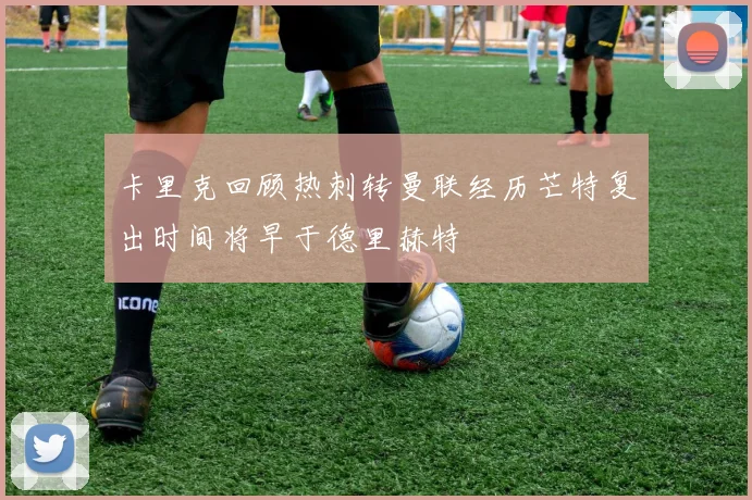 卡里克回顾热刺转曼联经历芒特复出时间将早于德里赫特