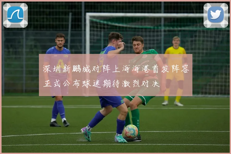 深圳新鹏城对阵上海海港首发阵容正式公布球迷期待激烈对决