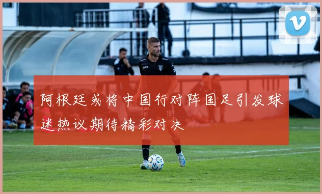 阿根廷或将中国行对阵国足引发球迷热议期待精彩对决