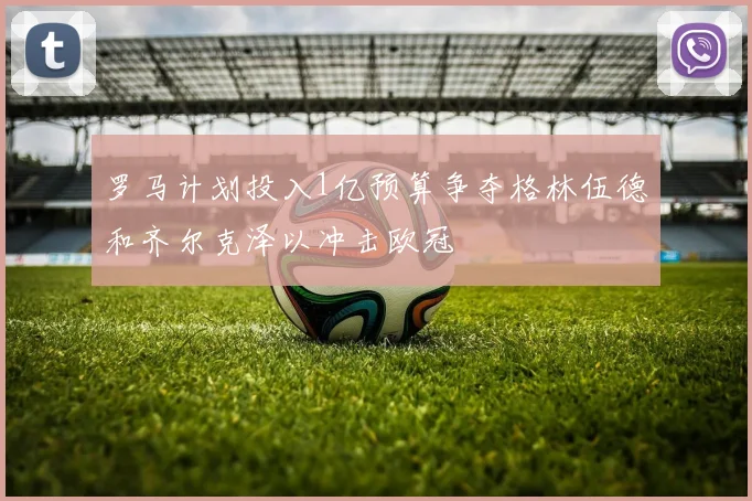 罗马计划投入1亿预算争夺格林伍德和齐尔克泽以冲击欧冠