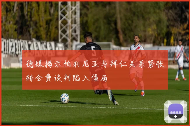 德媒揭示帕利尼亚与拜仁关系紧张转会费谈判陷入僵局