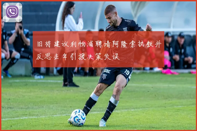 旧将建议利物浦聘请阿隆索执教并反思去年引援决策失误