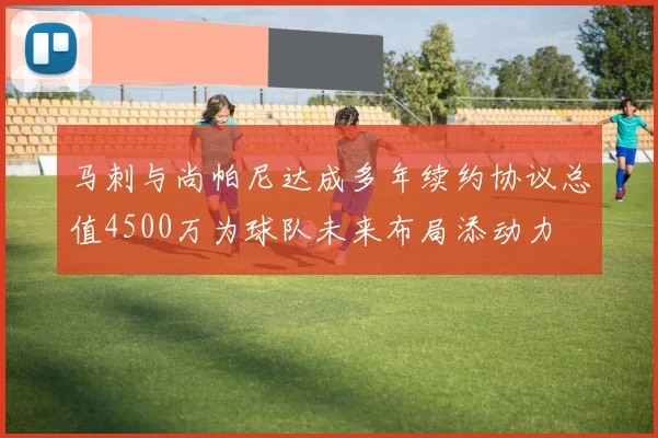 马刺与尚帕尼达成多年续约协议总值4500万为球队未来布局添动力