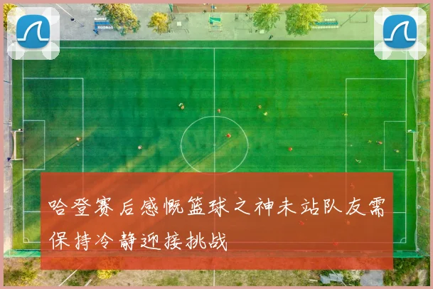 哈登赛后感慨篮球之神未站队友需保持冷静迎接挑战