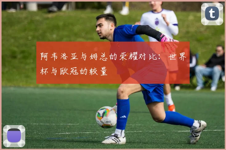 阿韦洛亚与姆总的荣耀对比：世界杯与欧冠的较量