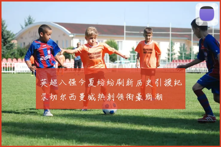 英超八强今夏纷纷刷新历史引援纪录切尔西曼城热刺领衔豪购潮