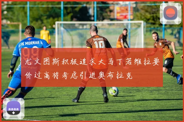 尤文图斯积极追求大马丁若维拉要价过高将考虑引进奥布拉克
