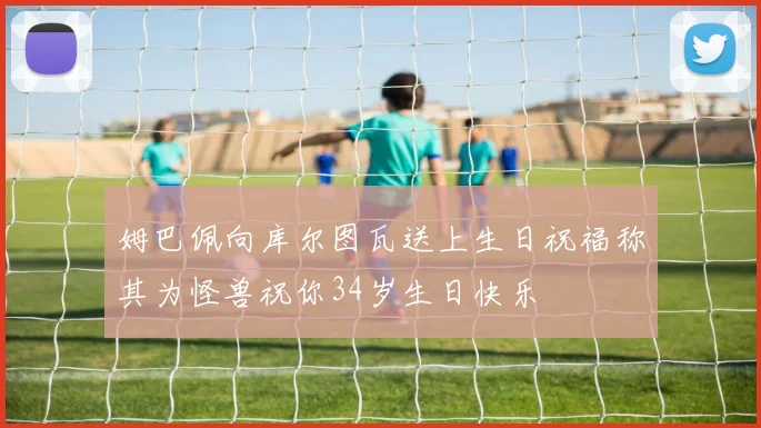 姆巴佩向库尔图瓦送上生日祝福称其为怪兽祝你34岁生日快乐