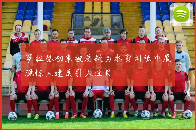 萨拉赫初来被质疑为水货训练中展现惊人速度引人注目