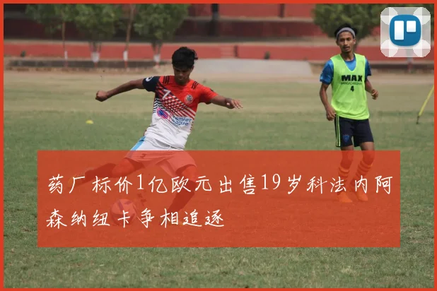 药厂标价1亿欧元出售19岁科法内阿森纳纽卡争相追逐