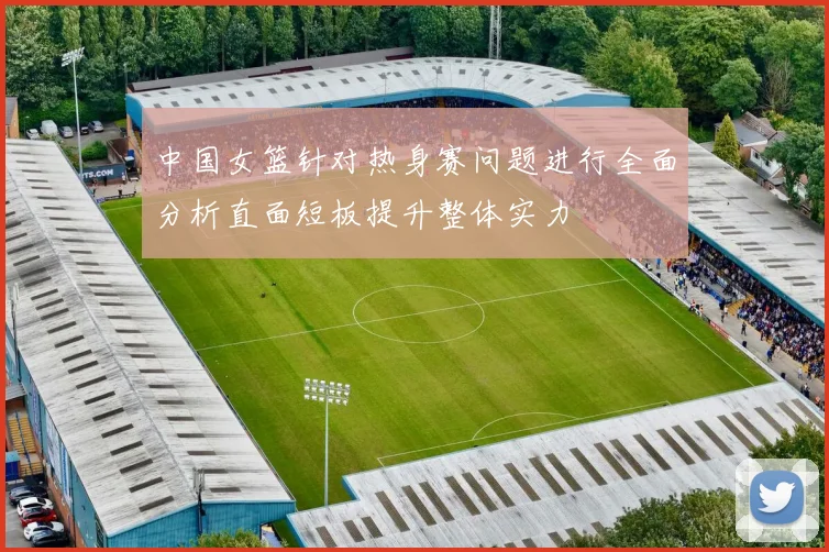 中国女篮针对热身赛问题进行全面分析直面短板提升整体实力