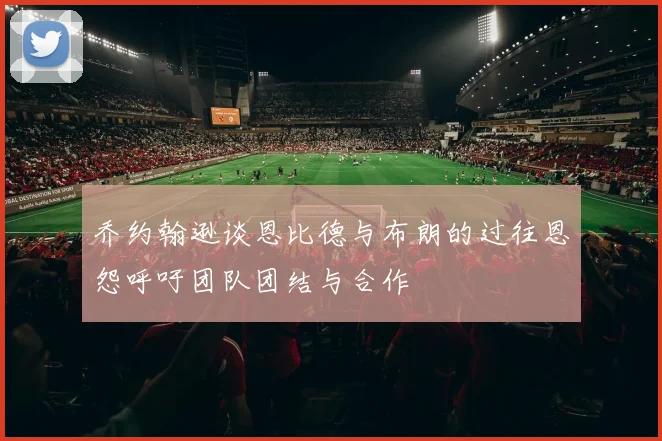 乔约翰逊谈恩比德与布朗的过往恩怨呼吁团队团结与合作